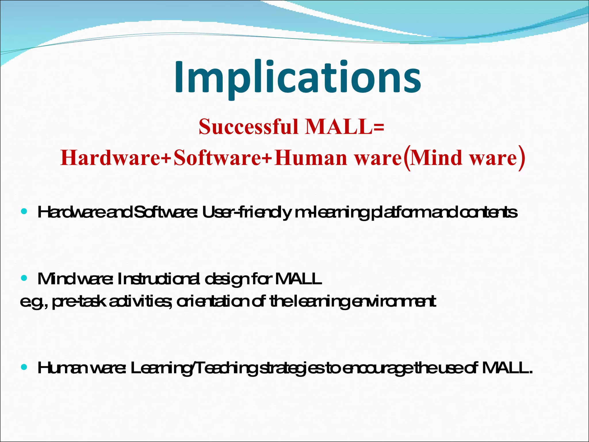 Implications Successful MALL= Hardware+Software+Human ware(Mind ware) Hardware and Software: User-friendly m-learning platform and contents Mind ware: Instructional design for MALL e.g., pre-task activities; orientation of the learning environment Human ware: Learning/Teaching strategies to encourage the use of MALL.  