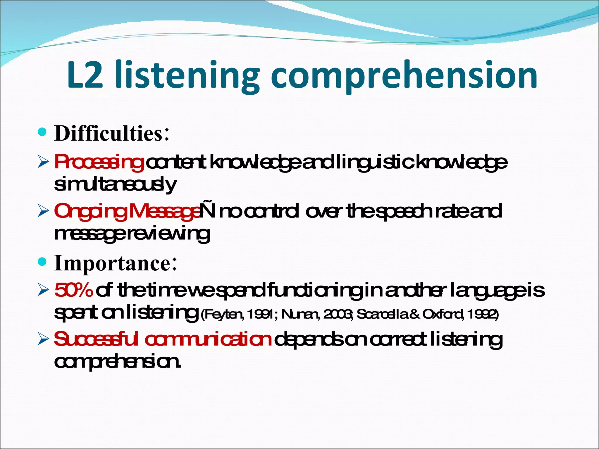 L2 listening comprehension Difficulties: Processing  content knowledge and linguistic knowledge simultaneously Ongoing Message —no control over the speech rate and message reviewing Importance: 50%  of the time we spend functioning in another language is spent on listening  (Feyten, 1991; Nunan, 2003; Scarcella & Oxford, 1992) Successful communication  depends on correct listening comprehension. 