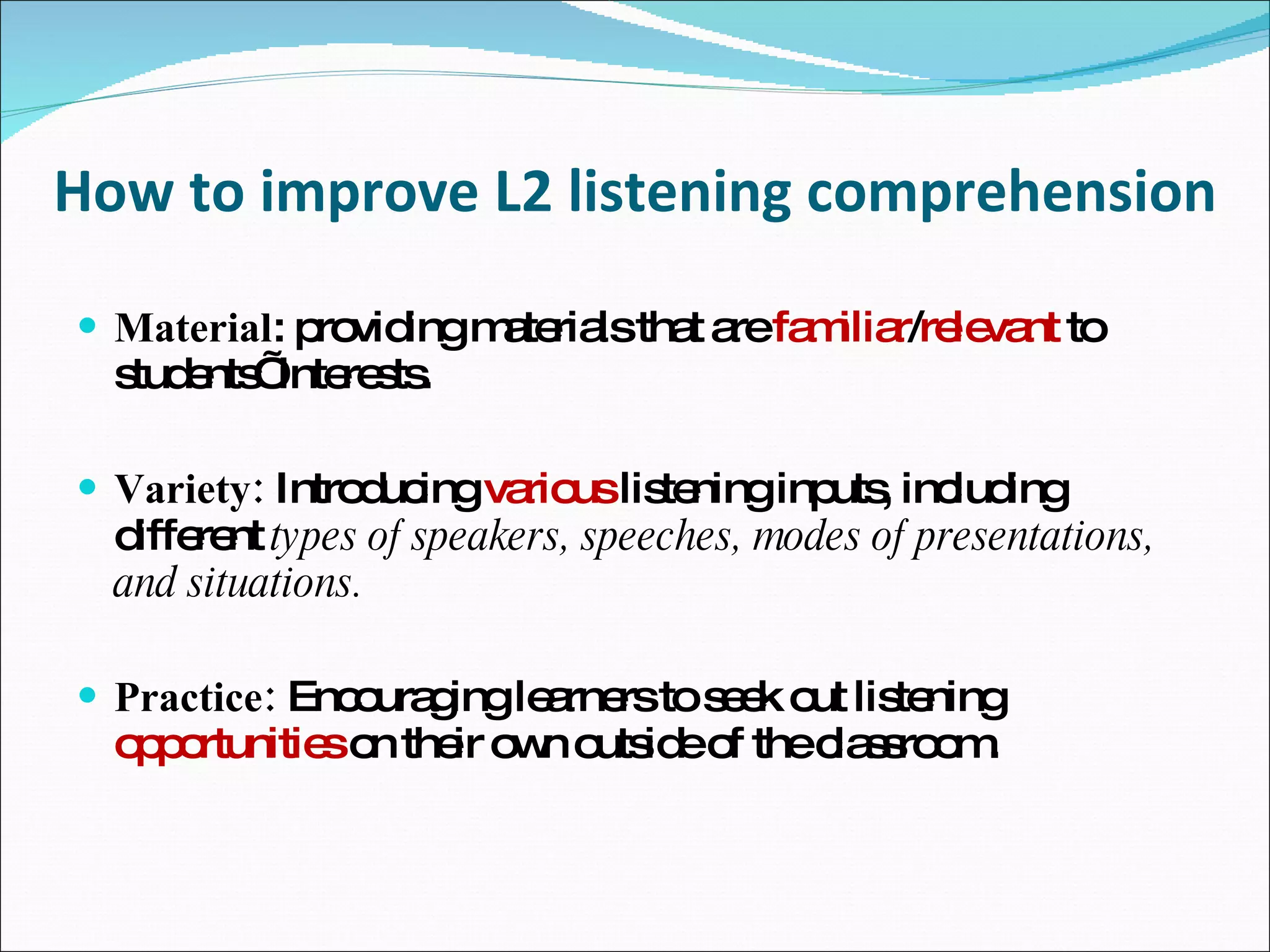 How to improve L2 listening comprehension Material : providing materials that are  familiar / relevant  to students’ interests. Variety:  Introducing  various  listening inputs, including different  types of speakers, speeches, modes of presentations, and situations. Practice:  Encouraging learners to seek out listening  opportunities  on their own outside of the classroom. 