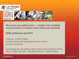 latrobe.edu.au CRICOS Provider 00115M
More than just getting there – insights into enabling
social inclusion of people with intellectual disability.
NCID conference July 2015
Professor Christine Bigby
Director Living with Disability Research Centre
La Trobe University
And colleagues, Ilan Wiesel, Diane Craig, Sian Anderson, Emma
Bould, Roger Stancliffe, Juilie Beadle Brown, Nathan Wilson
 