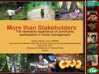 More Iwokrama experience of community
  The
      than Stakeholders
            participation in forest management
                          Sydney Allicock, Chair, NRDDB
 Iwokrama International Centre and the North Rupununi District Development Board
                                 April 19-20, 2010
                    Indigenous Conference on Protected Areas
                                      Guyana
 