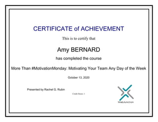 CERTIFICATE of ACHIEVEMENT
This is to certify that
Amy BERNARD
has completed the course
More Than #MotivationMonday: Motivating Your Team Any Day of the Week
October 13, 2020
Credit Hours: 1
Presented by Rachel G. Rubin
Powered by TCPDF (www.tcpdf.org)
 