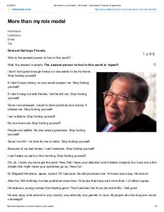 8/12/2014 More than myrole model | Life School - Inspirational Training Organisation
http://www.lifeschool.co.in/more-than-my-role-model/ 1/2
lifeschool.co.in http://www.lifeschool.co.in/more-than-my-role-model/
More than my role model
First Name
Last Name
Email
City
Dearest Darlings Friends,
Who is the easiest person to fool in this world?
Well, the answer is simple. The easiest person to fool in this world is ‘myself’.
I don’t look good enough hence no one wants to be my friend.
Stop fooling yourself!
If I don’t have money, no one would respect me. Stop fooling
yourself!
If I don’t hang out with friends, I will be left out. Stop fooling
yourself!
Since I am stressed, I need to drink (alcohol) and smoke. It
relaxes me. Stop fooling yourself!
I am a failure. Stop fooling yourself!
No one loves me. Stop fooling yourself!
People are selfish. No one values goodness. Stop fooling
yourself!
Since I am 55 + its time for me to retire. Stop fooling yourself!
Because of my bad knees, I can’t exercise. Stop fooling yourself!
I can’t wake up early in the morning. Stop fooling yourself!
Ok, ok, I know you have got the point. Now, that I have your attention and irritation (maybe) too, here are a few
details that might make your eyebrows go up. Have fun.
Dr Shigeaki Hinohara, Japan, turned 101 last year. He still practices over 14 hours every day. He loves it.
After his 75th birthday, he has published more than 15 books that have sold more than 1.2 million copies.
He believes, energy comes from feeling good. That has been his focus his entire life – feel good.
He also says, look around in any country, any ethnicity, any gender or race. All people who live long are ‘never
overweight’.
 