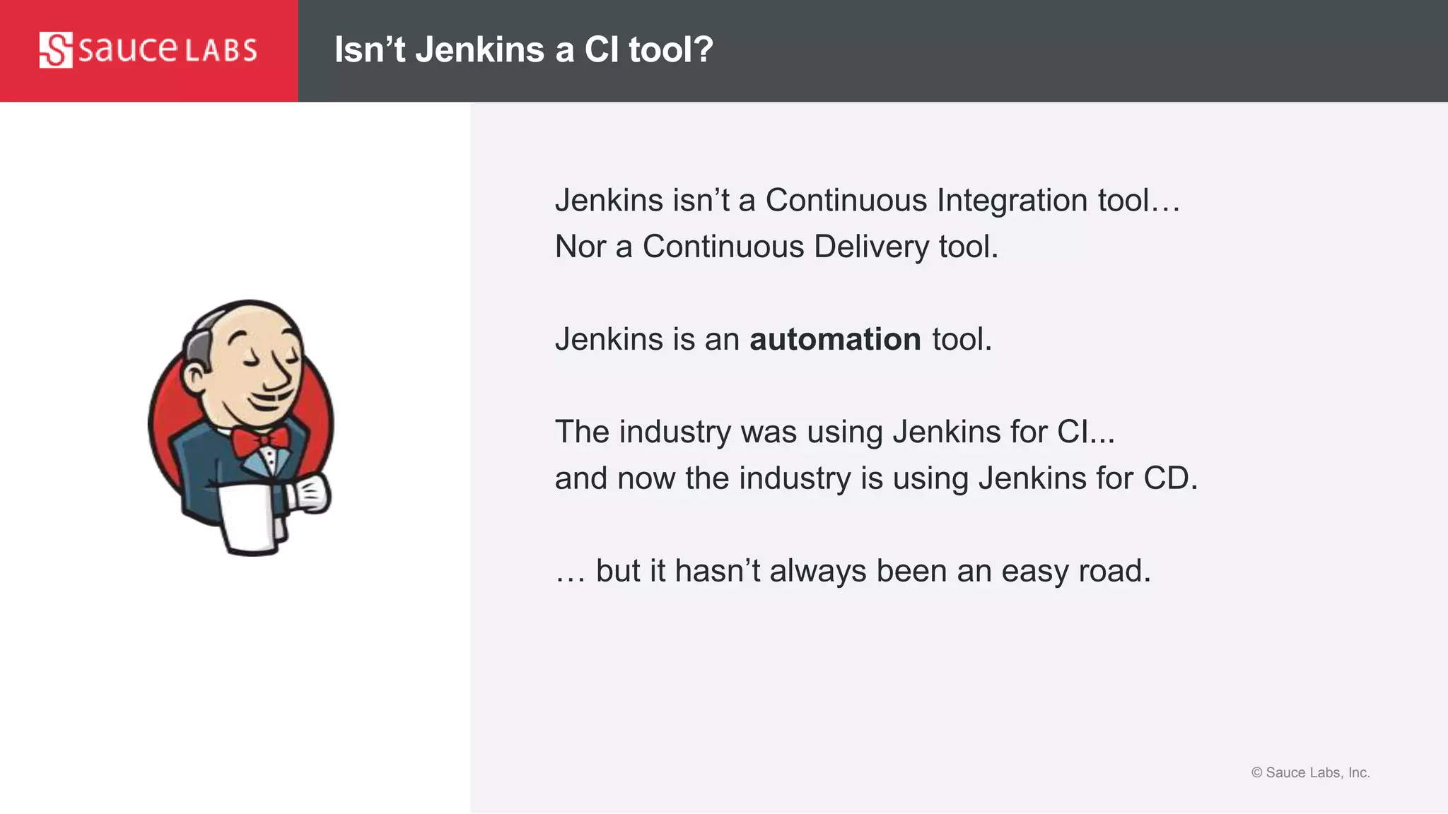© Sauce Labs, Inc.© Sauce Labs, Inc.
Isn’t Jenkins a CI tool?
Jenkins isn’t a Continuous Integration tool…
Nor a Continuous Delivery tool.
Jenkins is an automation tool.
The industry was using Jenkins for CI...
and now the industry is using Jenkins for CD.
… but it hasn’t always been an easy road.
 