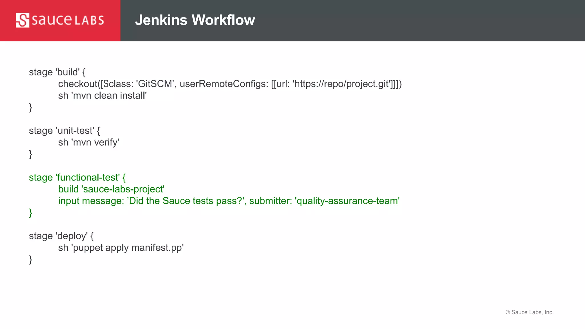 © Sauce Labs, Inc.
Jenkins Workflow
stage 'build' {
checkout([$class: 'GitSCM’, userRemoteConfigs: [[url: 'https://repo/project.git']]])
sh 'mvn clean install'
}
stage ’unit-test' {
sh 'mvn verify'
}
stage 'functional-test' {
build 'sauce-labs-project'
input message: ’Did the Sauce tests pass?', submitter: 'quality-assurance-team'
}
stage 'deploy' {
sh 'puppet apply manifest.pp'
}
 
