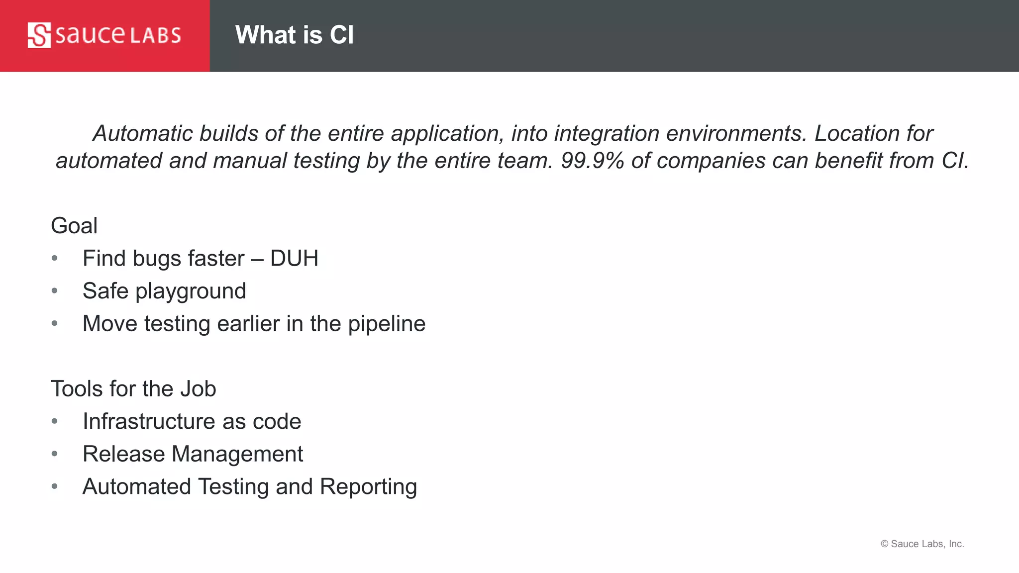 © Sauce Labs, Inc.
What is CI
Automatic builds of the entire application, into integration environments. Location for
automated and manual testing by the entire team. 99.9% of companies can benefit from CI.
Goal
• Find bugs faster – DUH
• Safe playground
• Move testing earlier in the pipeline
Tools for the Job
• Infrastructure as code
• Release Management
• Automated Testing and Reporting
 