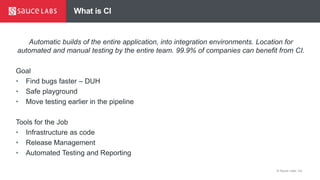 © Sauce Labs, Inc.
What is CI
Automatic builds of the entire application, into integration environments. Location for
automated and manual testing by the entire team. 99.9% of companies can benefit from CI.
Goal
• Find bugs faster – DUH
• Safe playground
• Move testing earlier in the pipeline
Tools for the Job
• Infrastructure as code
• Release Management
• Automated Testing and Reporting
 