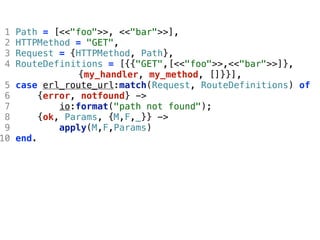 1   Path = [<<"foo">>, <<"bar">>],
 2   HTTPMethod = "GET",
 3   Request = {HTTPMethod, Path},
 4   RouteDefinitions = [{{"GET",[<<"foo">>,<<"bar">>]},
                 {my_handler, my_method, []}}],
 5   case erl_route_url:match(Request, RouteDefinitions) of
 6        {error, notfound} ->
 7            io:format("path not found");
 8        {ok, Params, {M,F,_}} ->
 9            apply(M,F,Params)
10   end.
 