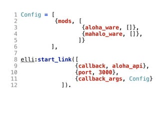 1 Config = [
 2            {mods, [
 3                     {aloha_ware, []},
 4                     {mahalo_ware, []},
 5                   ]}
 6          ],
 7
 8 elli:start_link([
 9                  {callback, aloha_api},
10                  {port, 3000},
11                  {callback_args, Config}
12              ]).
 
