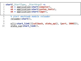 1 start(_StartType, _StartArgs) ->
 2     ok = application:start(compiler),
 3     ok = application:start(syntax_tools),
 4     ok = application:start(lager),
 5
 6     % start mochiweb module reloader
 7     reloader:start(),
 8
 9     elli:start_link([{callback, aloha_api}, {port, 3000}]),
10     aloha_sup:start_link().
 