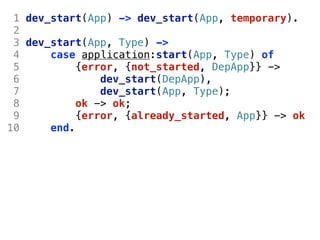 1 dev_start(App) -> dev_start(App, temporary).
 2
 3 dev_start(App, Type) ->
 4     case application:start(App, Type) of
 5          {error, {not_started, DepApp}} ->
 6              dev_start(DepApp),
 7              dev_start(App, Type);
 8          ok -> ok;
 9          {error, {already_started, App}} -> ok
10     end.
 