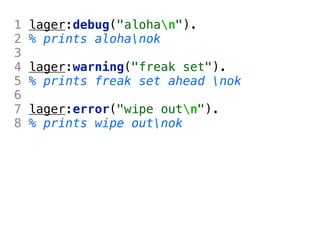 1   lager:debug("alohan").
2   % prints alohanok
3
4   lager:warning("freak set").
5   % prints freak set ahead nok
6
7   lager:error("wipe outn").
8   % prints wipe outnok
 