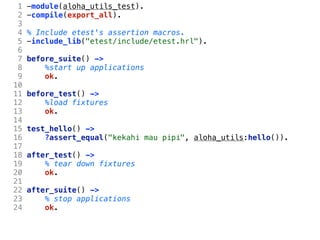 1   -module(aloha_utils_test).
 2   -compile(export_all).
 3
 4   % Include etest's assertion macros.
 5   -include_lib("etest/include/etest.hrl").
 6
 7   before_suite() ->
 8       %start up applications
 9       ok.
10
11   before_test() ->
12       %load fixtures
13       ok.
14
15   test_hello() ->
16       ?assert_equal("kekahi mau pipi", aloha_utils:hello()).
17
18   after_test() ->
19       % tear down fixtures
20       ok.
21
22   after_suite() ->
23       % stop applications
24       ok.
 