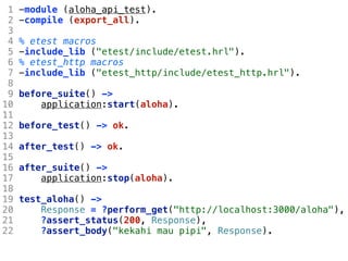 1   -module (aloha_api_test).
 2   -compile (export_all).
 3
 4   % etest macros
 5   -include_lib ("etest/include/etest.hrl").
 6   % etest_http macros
 7   -include_lib ("etest_http/include/etest_http.hrl").
 8
 9   before_suite() ->
10       application:start(aloha).
11
12   before_test() -> ok.
13
14   after_test() -> ok.
15
16   after_suite() ->
17       application:stop(aloha).
18
19   test_aloha() ->
20       Response = ?perform_get("http://localhost:3000/aloha"),
21       ?assert_status(200, Response),
22       ?assert_body("kekahi mau pipi", Response).
 