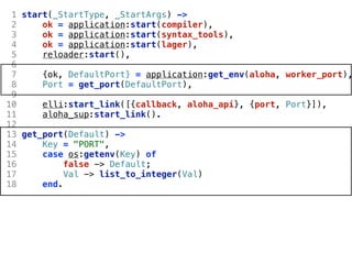 1 start(_StartType, _StartArgs) ->
 2     ok = application:start(compiler),
 3     ok = application:start(syntax_tools),
 4     ok = application:start(lager),
 5     reloader:start(),
 6
 7     {ok, DefaultPort} = application:get_env(aloha, worker_port),
 8     Port = get_port(DefaultPort),
 9
10     elli:start_link([{callback, aloha_api}, {port, Port}]),
11     aloha_sup:start_link().
12
13 get_port(Default) ->
14     Key = "PORT",
15     case os:getenv(Key) of
16          false -> Default;
17          Val -> list_to_integer(Val)
18     end.
 