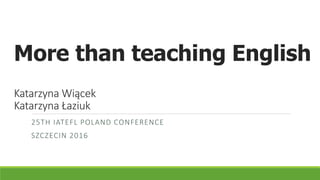 More than teaching English
Katarzyna Wiącek
Katarzyna Łaziuk
25TH IATEFL POLAND CONFERENCE
SZCZECIN 2016
 