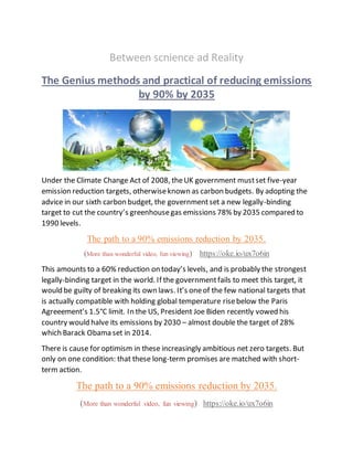 Between scnience ad Reality
The Genius methods and practical of reducing emissions
by 90% by 2035
Under the Climate Change Act of 2008, theUK government mustset five-year
emission reduction targets, otherwiseknown as carbon budgets. By adopting the
advice in our sixth carbon budget, the governmentset a new legally-binding
target to cut the country’s greenhousegas emissions 78% by 2035 compared to
1990 levels.
The path to a 90% emissions reduction by 2035.
(More than wonderful video, fun viewing) https://oke.io/ux7o6in
This amounts to a 60% reduction on today’s levels, and is probably the strongest
legally-binding target in the world. If the governmentfails to meet this target, it
would be guilty of breaking its own laws. It’s oneof the few national targets that
is actually compatible with holding global temperature risebelow the Paris
Agreeement’s 1.5°C limit. In the US, President Joe Biden recently vowed his
country would halve its emissions by 2030 – almost double the target of 28%
which Barack Obama set in 2014.
There is cause for optimism in these increasingly ambitious net zero targets. But
only on one condition: that these long-term promises are matched with short-
term action.
The path to a 90% emissions reduction by 2035.
(More than wonderful video, fun viewing) https://oke.io/ux7o6in
 