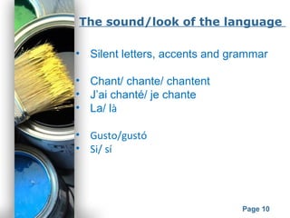 Powerpoint Templates
Page 10
The sound/look of the language
• Silent letters, accents and grammar
• Chant/ chante/ chantent
• J’ai chanté/ je chante
• La/ là
• Gusto/gustó
• Si/ sí
 