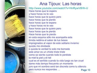 Powerpoint Templates
Page 13
Ana Tijoux: Las horas
• http://www.youtube.com/watch?v=HnRywV8Hh-U
Hace horas que te espero
y hace horas no te veo
hace horas que te quiero pero
hace horas que te pierdo
hace horas que te espero
y hace horas no te veo
hace horas que te quiero pero
hace horas que te pierdo
Hace horas que te pierdo
en esta esquina sólo me acompaña esta
tímida neblina el sabor de tus besos
impregnados al vapor de este solitario invierno
quizás me olvidaste
o quizás la verdad tú solo me borraste
este amor es un chiste triste triste
como se siente cuando todo lo perdiste
la miel la piel y el riel
cual es el sentido cuando la vida luego es tan cruel
dame más tiempo frecuento un momento
juro que mi sombra será tan discreta como tu silencio
pero nunca me respondes …
 