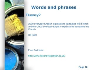 Powerpoint Templates
Page 16
Words and phrases
Fluency?
2000 everyday English expressions translated into French
Another 2000 everyday English expressions translated into
French
Kit Brett
Free Podcasts
http://www.frenchbyrepetition.co.uk/
 