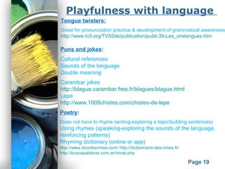 Powerpoint Templates
Page 19
Playfulness with language
Poetry:
Does not have to rhyme (writing-exploring a topic/building sentences)
Using rhymes (speaking-exploring the sounds of the language,
reinforcing patterns)
Rhyming dictionary (online or app)
http://www.dicodesrimes.com/ http://dictionnaire-des-rimes.fr/
http://buscapalabras.com.ar/rimas.php
Puns and jokes:
Cultural references
Sounds of the language
Double meaning
Carambar jokes
http://blague.carambar.free.fr/blagues/blague.html
Lepe
http://www.1000chistes.com/chistes-de-lepe
Tongue twisters:
Great for pronunciation practice & development of grammatical awareness
http://www.tv5.org/TV5Site/publication/publi-39-Les_virelangues.htm
 