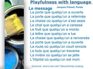 Powerpoint Templates
Page 21
Playfulness with language
Le message Jacques Prévert, Parole
La porte que quelqu’un a ouverte
La porte que quelqu’un a refermée
La chaise où quelqu’un s’est assis
Le chat que quelqu’un a caressé
Le fruit que quelqu’un a mordu
La lettre que quelqu’un a lue
La chaise que quelqu’un a renversée
La porte que quelqu’un a ouverte
La route où quelqu’un court encore
Le bois que quelqu’un traverse
La rivière où quelqu’un se jette
L’hôpital où quelqu’un est mort.
Grammar: what is the rule? /Story/Art/clip scripting
 
