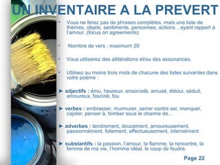 Powerpoint Templates
Page 22
UN INVENTAIRE A LA PREVERT
• Vous ne ferez pas de phrases complètes, mais une liste de
thèmes, objets, sentiments, personnes, actions…ayant rapport à
l’amour. (focus on agreements)
• ·Nombre de vers : maximum 20
• Vous utiliserez des allitérations et/ou des assonances.
• Utilisez au moins trois mots de chacune des listes suivantes dans
votre poème :
► adjectifs : ému, heureux, ensorcelé, amusé, ébloui, séduit,
amoureux, fasciné, fou
► verbes : embrasser, murmurer, serrer contre soi, manquer,
cajoler, penser à, tomber sous le charme de…
► adverbes : tendrement, doucement, amoureusement,
passionnément, follement, affectueusement, intensément
► substantifs : la passion, l’amour, la flamme, la rencontre, la
femme de ma vie, l’homme idéal, le coup de foudre.
 