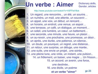 Powerpoint Templates
Page 23
Un verbe : Aimer
• 1. Un regard, une rencontre... un été, un sourire…
2. un numéro, un mail, une attente, un souvenir…
3. un appel, une voix, un début, un rencard…
4. un horaire, un endroit, une venue, un espoir…
5. une terrasse, un café, un dialogue, un moment…
6. un soleil, une lumière, un cœur, un battement…
7. une seconde, une minute, une heure, un plaisir…
8. un au-revoir, une prochaine, une promesse, un désir..
9. un après, une durée, une patience, un silence..
10. un doute, un pourquoi, un regret, une distance..
11. un retour, une surprise, un déluge, une marée..
12. une suite, une envie un projet.. une soirée..
13. une pleine lune, une virée, un instant, une pulsion..
14. un frôlement, un baiser, une magie ... Un frisson...
15. un accord, un avenir, une force,
• une destinée..
16. une étoile, un poème
• et un verbe "aimer"
http://www.youtube.com/watch?v=V5FFtxl18ck
Dictionary skills,
Gender, articles
 