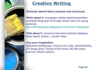 Powerpoint Templates
Page 30
•Develop/ extend ideas/ practise new structures
•Write about it: newspaper article/ letter/presentation
to penpal/ blog post/ short play/ poem/ story for young
audience.
http://mfl-storybirds.wikispaces.com/French+Storybirds
•Talk about it: record an interview/ podcast (dialogue,
News report, drama...) audio/ video
•Use your imagination
Nightmare holiday/day, Famous for a day: who/what/why,
Life Swap (dice), School of the future, My film (dice)
Summer/ Winter uniform..
Creative Writing
 