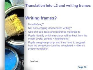 Powerpoint Templates
Page 33
Translation into L2 and writing frames
Writing frames?
• Unsatisfying?
• Not encouraging independent writing?
• Use of model texts and reference materials to
• Pupils identify which structures will be kept from the
model (word/ printing + highlighting)
• Pupils are given prompt and they have to suggest
how the sentences could be completed => literal /
proper translation
handout
 