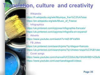 Powerpoint Templates
Page 35
Translation, culture and creativity
• Wikipedia
https://fr.wikipedia.org/wiki/Musique_fran%C3%A7aise
https://en.wikipedia.org/wiki/Music_of_France
• Infographics
https://uk.pinterest.com/icpjones/infographie-francais/
https://uk.pinterest.com/icpjones/infografia-en-espanol/
• Adverts
https://www.youtube.com/watch?v=ktZ-5FVafXA
• FB Jokes
https://uk.pinterest.com/search/pins/?q=blague+francais
https://uk.pinterest.com/search/pins/?q=chistes+espa%C3%B1oles
• Cover songs
https://www.youtube.com/channel/UCCG5oU9pYdhbXH8D1xOlo9w
https://www.youtube.com/user/sarahageali/videos
 