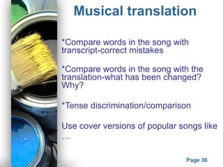 Powerpoint Templates
Page 36
Musical translation
*Compare words in the song with
transcript-correct mistakes
*Compare words in the song with the
translation-what has been changed?
Why?
*Tense discrimination/comparison
Use cover versions of popular songs like
…
 