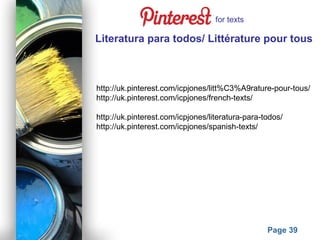 Powerpoint Templates
Page 39
Literatura para todos/ Littérature pour tous
http://uk.pinterest.com/icpjones/litt%C3%A9rature-pour-tous/
http://uk.pinterest.com/icpjones/french-texts/
http://uk.pinterest.com/icpjones/literatura-para-todos/
http://uk.pinterest.com/icpjones/spanish-texts/
for texts
 