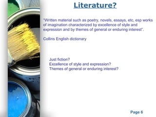Powerpoint Templates
Page 6
Literature?
“Written material such as poetry, novels, essays, etc, esp works
of imagination characterized by excellence of style and
expression and by themes of general or enduring interest”.
Collins English dictionary
Just fiction?
Excellence of style and expression?
Themes of general or enduring interest?
 
