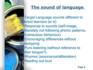 Powerpoint Templates
Page 9
The sound of language
• Target Language sounds different to
different learners (e/ é)
• Response to sounds (self-image,
deliberately not following phonic patterns,
self-conscious behaviour)
• Encouraging differences without
stereotyping
• Pure listening (without reference to
mother tongue?)
• Rhymes (assonance/alliteration)
• Reading out loud
 