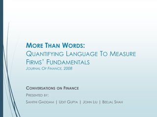 MORE THAN WORDS:
QUANTIFYING LANGUAGE TO MEASURE
FIRMS’ FUNDAMENTALS
JOURNAL OF FINANCE, 2008
CONVERSATIONS ON FINANCE
PRESENTED BY:
SAHITHI GADDAM | UDIT GUPTA | JOHN LIU | BEEJAL SHAH
 