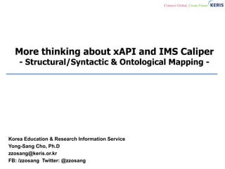 More thinking about xAPI and IMS Caliper
- Structural/Syntactic & Ontological Mapping -
Korea Education & Research Information Service
Yong-Sang Cho, Ph.D
zzosang@keris.or.kr
FB: /zzosang Twitter: @zzosang
 