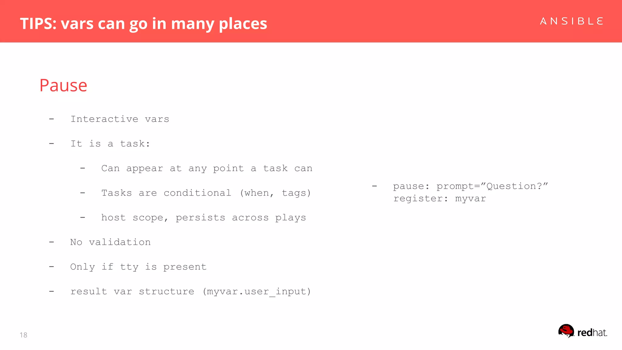Pause
TIPS: vars can go in many places
18
- Interactive vars
- It is a task:
- Can appear at any point a task can
- Tasks are conditional (when, tags)
- host scope, persists across plays
- No validation
- Only if tty is present
- result var structure (myvar.user_input)
- pause: prompt=”Question?”
register: myvar
 