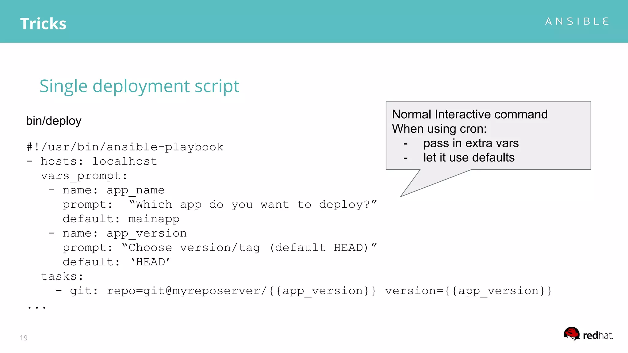 Single deployment script
Tricks
19
#!/usr/bin/ansible-playbook
- hosts: localhost
vars_prompt:
- name: app_name
prompt: “Which app do you want to deploy?”
default: mainapp
- name: app_version
prompt: “Choose version/tag (default HEAD)”
default: ‘HEAD’
tasks:
- git: repo=git@myreposerver/{{app_version}} version={{app_version}}
...
bin/deploy
Normal Interactive command
When using cron:
- pass in extra vars
- let it use defaults
 