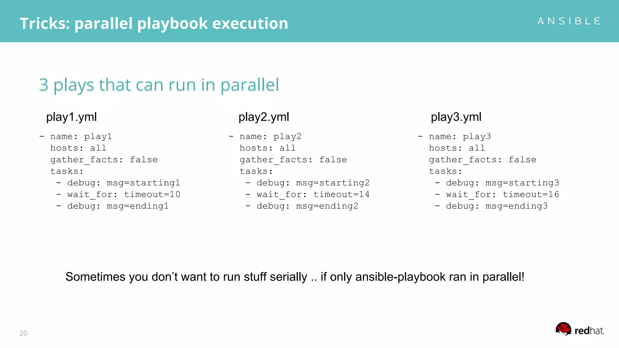 3 plays that can run in parallel
Tricks: parallel playbook execution
20
- name: play1
hosts: all
gather_facts: false
tasks:
- debug: msg=starting1
- wait_for: timeout=10
- debug: msg=ending1
- name: play2
hosts: all
gather_facts: false
tasks:
- debug: msg=starting2
- wait_for: timeout=14
- debug: msg=ending2
- name: play3
hosts: all
gather_facts: false
tasks:
- debug: msg=starting3
- wait_for: timeout=16
- debug: msg=ending3
play1.yml play3.ymlplay2.yml
Sometimes you don’t want to run stuff serially .. if only ansible-playbook ran in parallel!
 