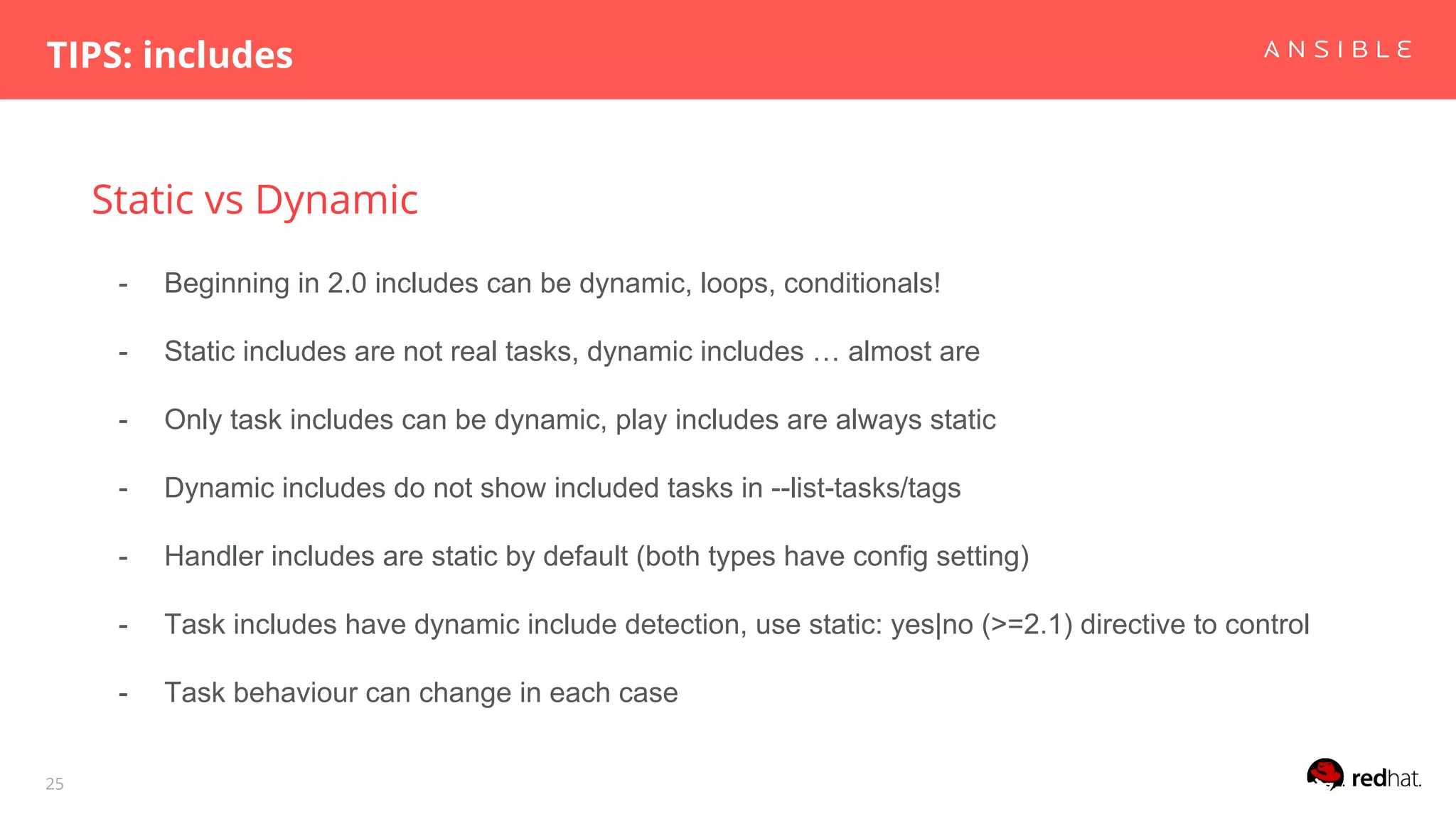 Static vs Dynamic
TIPS: includes
25
- Beginning in 2.0 includes can be dynamic, loops, conditionals!
- Static includes are not real tasks, dynamic includes … almost are
- Only task includes can be dynamic, play includes are always static
- Dynamic includes do not show included tasks in --list-tasks/tags
- Handler includes are static by default (both types have config setting)
- Task includes have dynamic include detection, use static: yes|no (>=2.1) directive to control
- Task behaviour can change in each case
 