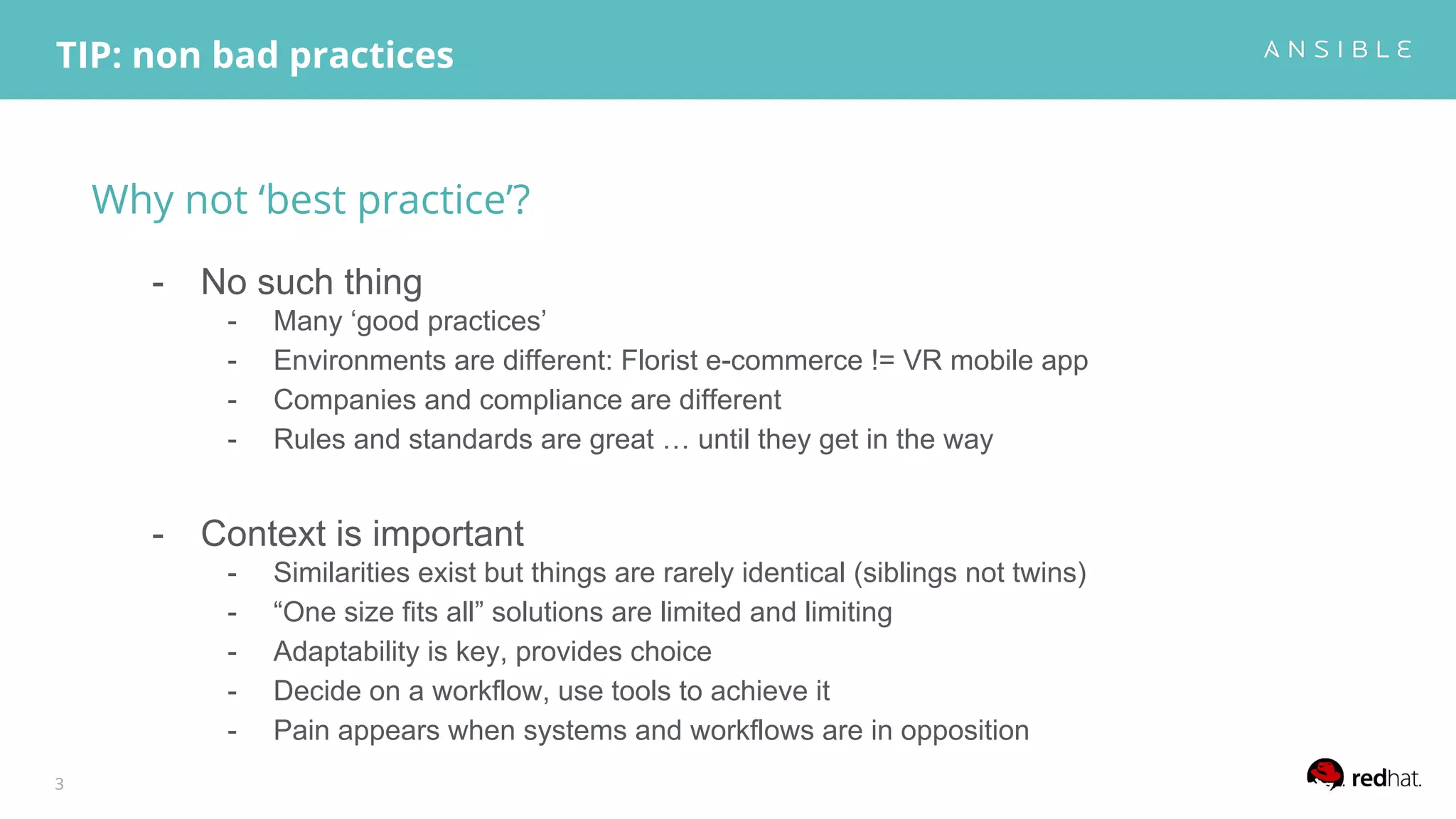 Why not ‘best practice’?
- No such thing
- Many ‘good practices’
- Environments are different: Florist e-commerce != VR mobile app
- Companies and compliance are different
- Rules and standards are great … until they get in the way
- Context is important
- Similarities exist but things are rarely identical (siblings not twins)
- “One size fits all” solutions are limited and limiting
- Adaptability is key, provides choice
- Decide on a workflow, use tools to achieve it
- Pain appears when systems and workflows are in opposition
TIP: non bad practices
3
 