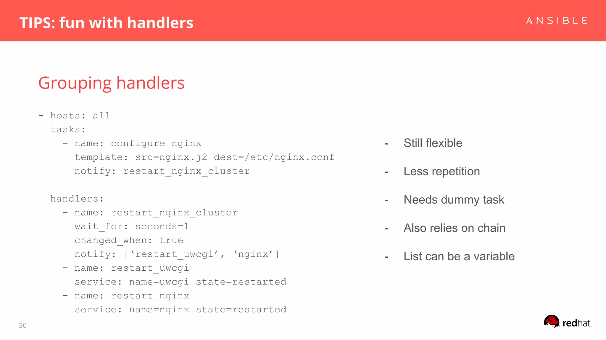 Grouping handlers
TIPS: fun with handlers
30
- hosts: all
tasks:
- name: configure nginx
template: src=nginx.j2 dest=/etc/nginx.conf
notify: restart_nginx_cluster
handlers:
- name: restart_nginx_cluster
wait_for: seconds=1
changed_when: true
notify: [‘restart_uwcgi’, ‘nginx’]
- name: restart_uwcgi
service: name=uwcgi state=restarted
- name: restart_nginx
service: name=nginx state=restarted
- Still flexible
- Less repetition
- Needs dummy task
- Also relies on chain
- List can be a variable
 