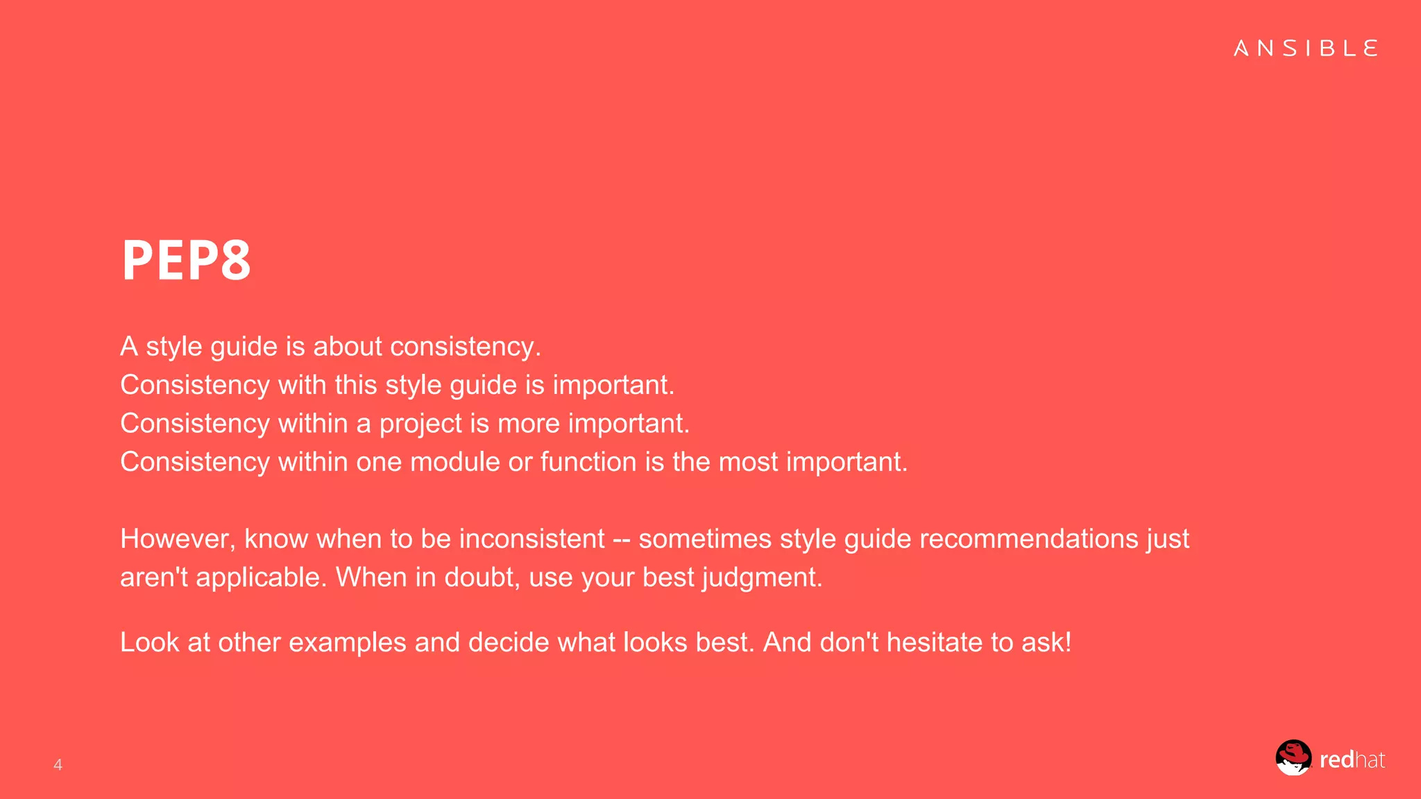 PEP8
A style guide is about consistency.
Consistency with this style guide is important.
Consistency within a project is more important.
Consistency within one module or function is the most important.
However, know when to be inconsistent -- sometimes style guide recommendations just
aren't applicable. When in doubt, use your best judgment.
Look at other examples and decide what looks best. And don't hesitate to ask!
4
 