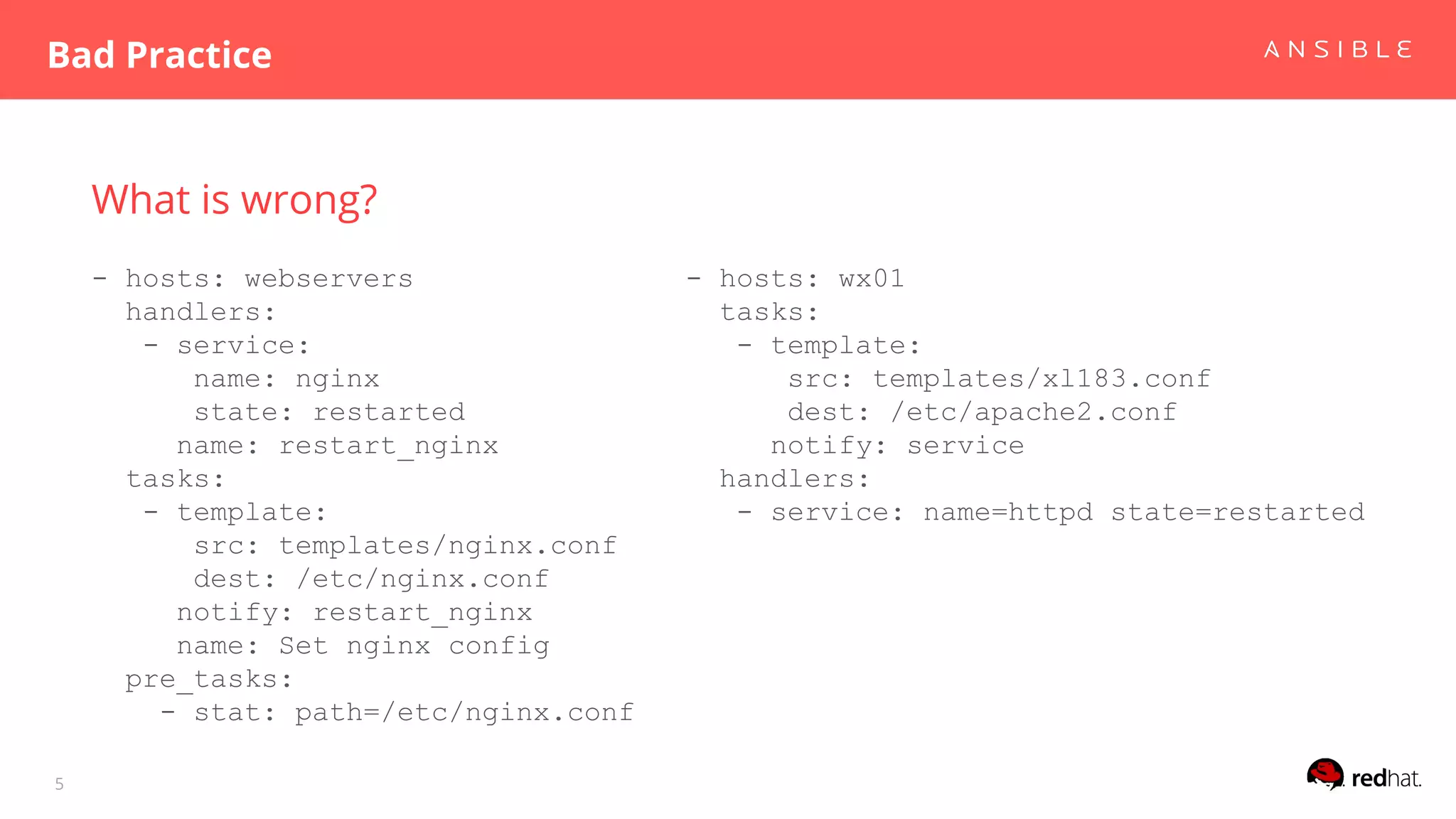 What is wrong?
- hosts: webservers
handlers:
- service:
name: nginx
state: restarted
name: restart_nginx
tasks:
- template:
src: templates/nginx.conf
dest: /etc/nginx.conf
notify: restart_nginx
name: Set nginx config
pre_tasks:
- stat: path=/etc/nginx.conf
Bad Practice
5
- hosts: wx01
tasks:
- template:
src: templates/xl183.conf
dest: /etc/apache2.conf
notify: service
handlers:
- service: name=httpd state=restarted
 