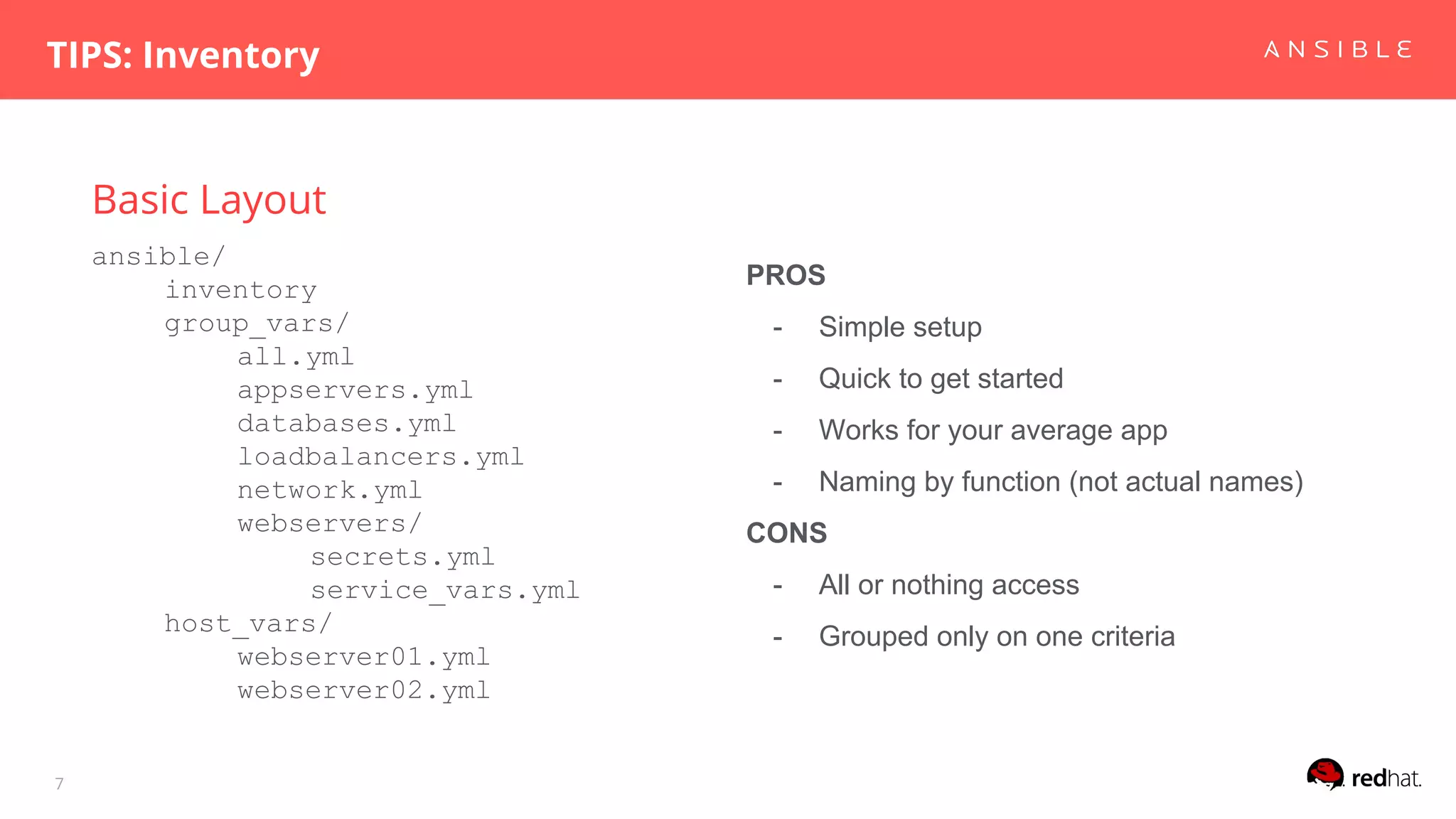 Basic Layout
TIPS: Inventory
7
ansible/
inventory
group_vars/
all.yml
appservers.yml
databases.yml
loadbalancers.yml
network.yml
webservers/
secrets.yml
service_vars.yml
host_vars/
webserver01.yml
webserver02.yml
PROS
- Simple setup
- Quick to get started
- Works for your average app
- Naming by function (not actual names)
CONS
- All or nothing access
- Grouped only on one criteria
 