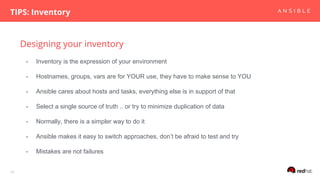 Designing your inventory
TIPS: Inventory
10
- Inventory is the expression of your environment
- Hostnames, groups, vars are for YOUR use, they have to make sense to YOU
- Ansible cares about hosts and tasks, everything else is in support of that
- Select a single source of truth .. or try to minimize duplication of data
- Normally, there is a simpler way to do it
- Ansible makes it easy to switch approaches, don’t be afraid to test and try
- Mistakes are not failures
 