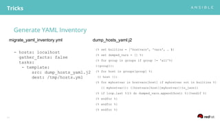 Generate YAML Inventory
Tricks
11
- hosts: localhost
gather_facts: false
tasks:
- template:
src: dump_hosts_yaml.j2
dest: /tmp/hosts.yml
{% set builtins = ['hostvars', 'vars', … ]%}
{% set dumped_vars = [] %}
{% for group in groups if group != 'all'%}
{{group}}:
{% for host in groups[group] %}
{{ host }}:
{% for myhostvar in hostvars[host] if myhostvar not in builtins %}
{{ myhostvar}}: {{hostvars[host][myhostvar]|to_json}}
{% if loop.last %}{% do dumped_vars.append(host) %}{%endif %}
{% endfor %}
{% endfor %}
{% endfor %}
migrate_yaml_inventory.yml dump_hosts_yaml.j2
 