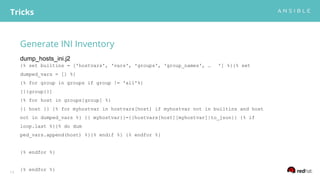 Generate INI Inventory
Tricks
13
{% set builtins = ['hostvars', 'vars', 'groups', 'group_names', … '] %}{% set
dumped_vars = [] %}
{% for group in groups if group != 'all'%}
[{{group}}]
{% for host in groups[group] %}
{{ host }} {% for myhostvar in hostvars[host] if myhostvar not in builtins and host
not in dumped_vars %} {{ myhostvar}}={{hostvars[host][myhostvar]|to_json}} {% if
loop.last %}{% do dum
ped_vars.append(host) %}{% endif %} {% endfor %}
{% endfor %}
{% endfor %}
dump_hosts_ini.j2
 