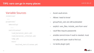 Variable Sources
TIPS: vars can go in many places
16
inventory/
...
playbooks/
webconfig/
...
certificates/
load_balancer_main.yml
load_balancer_internal.yml
ldap.yml
vars/
vaulted_certificates.yml
- Avoid vault errors
- Allows ‘need to know’
- group/host_vars are still autoloaded
- explicit: vars_files, include_vars from vars/
- vault files require passwords
- ansible cannot know if vault is needed, must
run play and open vault to find out.
- no tardis plugin (yet)
 